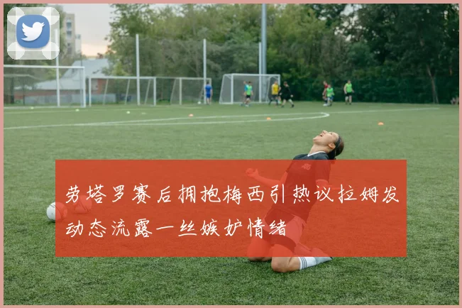 劳塔罗赛后拥抱梅西引热议拉姆发动态流露一丝嫉妒情绪