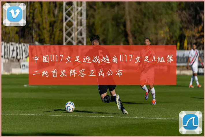 中国U17女足迎战越南U17女足A组第二轮首发阵容正式公布