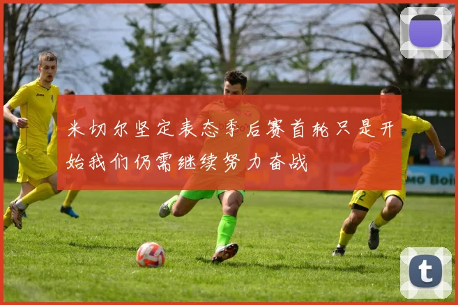 米切尔坚定表态季后赛首轮只是开始我们仍需继续努力奋战