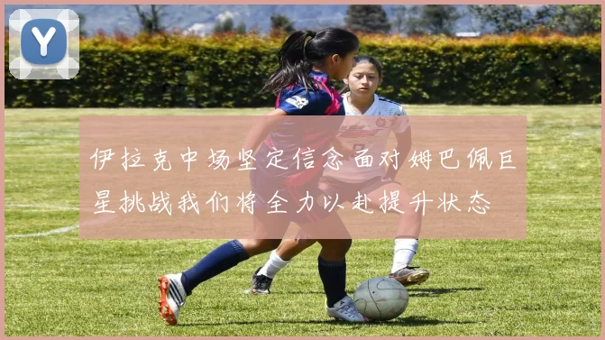 伊拉克中场坚定信念面对姆巴佩巨星挑战我们将全力以赴提升状态