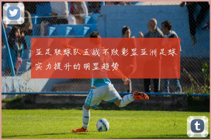 亚足联球队五战不败彰显亚洲足球实力提升的明显趋势