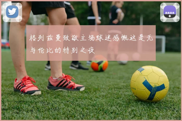 格列兹曼致敬主场球迷感慨这是无与伦比的特别之夜