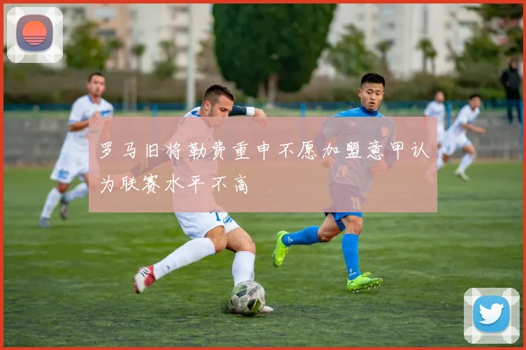 罗马旧将勒费重申不愿加盟意甲认为联赛水平不高