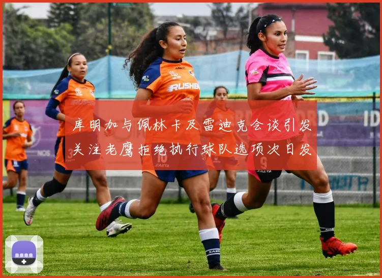 库明加与佩林卡及雷迪克会谈引发关注老鹰拒绝执行球队选项次日发生