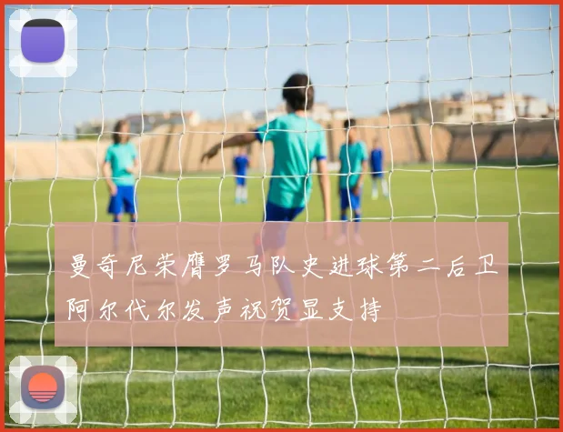 曼奇尼荣膺罗马队史进球第二后卫阿尔代尔发声祝贺显支持
