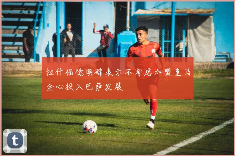 拉什福德明确表示不考虑加盟皇马全心投入巴萨发展