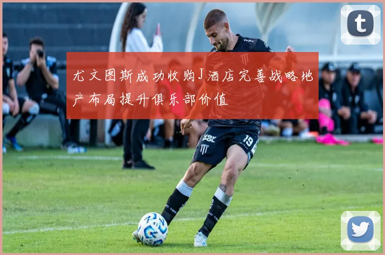 尤文图斯成功收购J酒店完善战略地产布局提升俱乐部价值