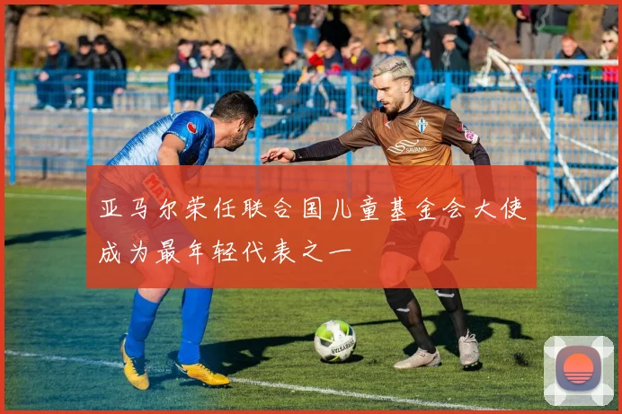亚马尔荣任联合国儿童基金会大使成为最年轻代表之一