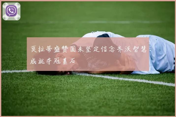 莫拉蒂盛赞国米坚定信念齐沃智慧成就夺冠基石