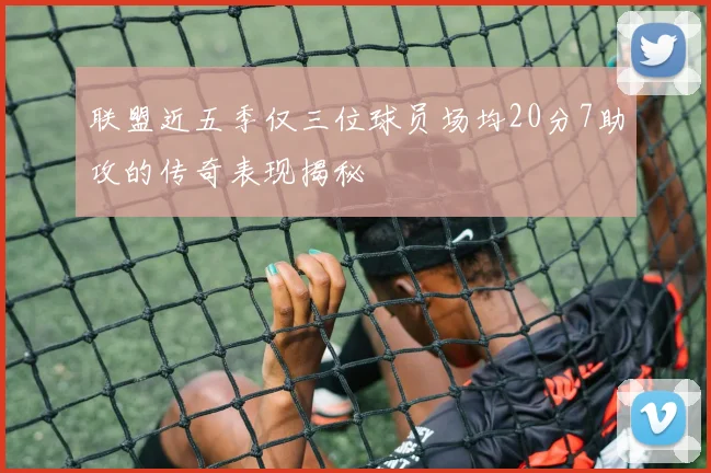 联盟近五季仅三位球员场均20分7助攻的传奇表现揭秘
